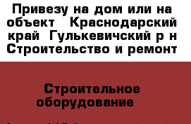 Привезу на дом или на объект - Краснодарский край, Гулькевичский р-н Строительство и ремонт » Строительное оборудование   